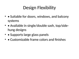 Design Flexibility
• • Suitable for doors, windows, and balcony
systems
• • Available in single/double sash, top/side-
hung designs
• • Supports large glass panels
• • Customizable frame colors and finishes
 
