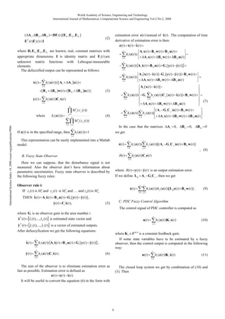 World Academy of Science, Engineering and Technology
International Journal of Mathematical, Computational Science and Engineering Vol:2 No:2, 2008

( A i , B1i , B 2i ) DFi (t )[E1i , E 2i , E 3i ]
F (t )Fi (t ) I
T
i

ˆ
estimation error e(t ) instead of x(t ) . The computation of time
derivative of estimation error is then:
ˆ
e(t ) x(t ) x(t )

(2)

where D, E1i ,E 2i ,E3i are known, real, constant matrixes with
appropriate dimensions. I is identity matrix and Fi (t ) are
unknown matrix functions with Lebesgue-measurable
elements.
The defuzzified output can be represented as follows:

r

hi (z (t )).

x(t )

hi (z (t )){[ A i

r

A i ]x(t )

y (t )

r

B1i ]w (t ) [B 2i

B 2i ]u(t )}

hi (z (t ))

ˆ
ˆ
A i [x(t ) x(t )] G i [y (t ) y (t )] B1i w (t )
A i x(t )

i 1

r

hi (z (t ))

r

Gi

B 2i u(t )

ˆ
h j (z (t ))C j [x(t ) x(t )] B1i w (t )

j 1

i 1

A i x(t )

n

M ij ( z j (t ))
hi (z (t ))

B1i w (t )

ˆ
A i [x(t ) x(t )]

(3)

hi (z (t ))C i x(t )

j 1
n
r

B 2i u(t )

ˆ
ˆ
hi (z (t )) A i x(t ) B 2i u(t ) G i [y (t ) y (t )]

i 1

where

B1i w (t )

i 1

i 1

[B1i

A i x(t )

i 1

r

r

A i x(t ) B1i w (t ) B 2i u(t )

r

(4)

hi (z (t ))

i 1

r

B1i w (t )

(7)

B 2i u(t )

( A i G i C j )e(t ) B1i w (t )

h j (z (t ))

A i x(t )

j 1

B1i w (t )

B 2i u(t )

International Science Index 14, 2008 waset.org/publications/9986

M ij ( z j (t ))
i 1 j 1
r

If z(t) is in the specified range, then

In the case that the matrixes
we get

hi (z (t )) 1

A i 0,

B1i 0,

B 2i 0

i 1

This representation can be easily implemented into a Matlab
model.

e(t )

r

hi (z (t ))

(t )

B. Fuzzy State Observer

h j (z (t ))[( A i G i C j )e(t ) B1i w (t )]

j 1

i 1
r

r

, (8)

hi (z (t ))C i e(t )

i 1

Here we can suppose, that the disturbance signal is not
measured. Also the observer don’t have information about
parametric uncertainties. Fuzzy state observer is described by
the following fuzzy rules:

where

ˆ
(t ) y (t ) y (t ) is an output estimation error.

If we define Lij A i G i C j , then we get

Observer rule i:
i
i
IF z1 (t ) is M 1i and z 2 (t ) is M 2 and … and zn(t) is M n

e(t )

r

r

hi (z (t ))h j (z (t ))[L ij e(t ) B1i w (t )] .

(9)

i 1 j 1

ˆ
ˆ
ˆ
THEN x(t ) A i x(t ) B 2i u(t ) G i [y (t ) y (t )] ,
ˆ
ˆ
y (t ) Ci x(t ),

C. PDC Fuzzy Control Algorithm

(5)

The control signal of PDC controller is computed as
where Gi is an observer gain in the area number i.
ˆ
ˆ
ˆ
xT (t ) x1 (t ),..., xn (t ) is estimated state vector and

ˆ
ˆ
ˆ
y (t ) y1 (t ),..., yl (t ) is a vector of estimated outputs.
After defuzzyfication we get the following equations:
r

r

ˆ
ˆ
hi (z (t )) A i x(t ) B 2i u(t ) G i [y (t ) y (t )] ,
ˆ
hi (z (t ))C i x(t ) .

(10)

where K i R m n is a constant feedback gain.
If some state variables have to be estimated by a fuzzy
observer, then the control output is computed in the following
way:

i 1

ˆ
y (t )

hi (z (t ))K i x(t )

i 1

T

ˆ
x(t )

r

u(t )

(6)

u(t )

i 1

r

ˆ
hi (z (t ))K i x(t )

(11)

i 1

The aim of the observer is to eliminate estimation error as
fast as possible. Estimation error is defined as
ˆ
e(t ) x(t ) x(t )
It will be useful to convert the equation (6) in the form with

The closed loop system we get by combination of (10) and
(3). Then

8

 