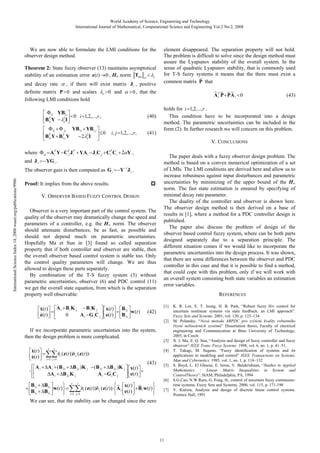 World Academy of Science, Engineering and Technology
International Journal of Mathematical, Computational Science and Engineering Vol:2 No:2, 2008

We are now able to formulate the LMI conditions for the
observer design method.
Theorem 2: State fuzzy observer (13) maintains asymptotical
stability of an estimation error e(t ) 0 , H norm T w
e
, if there will exist matrix J i , positive
definite matrix P 0 and scalars e 0 and
0 , that the
following LMI conditions hold
and decay rate

YB1i
T
2
B1i Y
eI
ii

0 i 1,2,..., r ,

YB1i YB1 j
2 2I
B Y B Y
e
ij

ji
T
1j

T
1i

where

YG i .

Y 1J i .

Proof: It implies from the above results.
V. OBSERVER BASED FUZZY CONTROL DESIGN
Observer is a very important part of the control system. The
quality of the observer may dramatically change the speed and
parameters of a controller, e.g. the H norm. The observer
should attenuate disturbances, be as fast, as possible and
should not depend much on parametric uncertainties.
Hopefully Ma et Sun in [3] found so called separation
property that if both controller and observer are stable, then
the overall observer based control system is stable too. Only
the control quality parameters will change. We are thus
allowed to design these parts separately.
By combination of the T-S fuzzy system (3) without
parametric uncertainties, observer (6) and PDC control (11)
we get the overall state equation, from which is the separation
property well observable:
Ai BiK j
BiK j
0
Ai G iC j

x(t )
e(t )

~ ~ ~~
A T P PA i 0
i

holds for i 1,2,..., r .
This condition have to be incorporated into a design
method. The parametric uncertainties can be included in the
form (2). In further research we will concern on this problem.

x(t )
e(t )

B1i
w (t )
B1i

The paper deals with a fuzzy observer design problem. The
method is based on a convex numerical optimization of a set
of LMIs. The LMI conditions are derived here and allow us to
increase robustness against input disturbances and parametric
uncertainties by minimizing of the upper bound of the H
norm. The fast state estimation is ensured by specifying of
minimal decay rate parameter.
The duality of the controller and observer is shown here.
The observer design method is then derived on a base of
results in [1], where a method for a PDC controller design is
published.
The paper also discuss the problem of design of the
observer based control fuzzy system, where can be both parts
designed separately due to a separation principle. The
different situation comes if we would like to incorporate the
parametric uncertainties into the design process. It was shown,
that there are some differences between the observer and PDC
controller in this case and that it is possible to find a method,
that could cope with this problem, only if we will work with
an overall system consisting both state variables an estimation
error variables.
REFERENCES
[1]

(42)
[2]

If we incorporate parametric uncertainties into the system,
then the design problem is more complicated.
x(t )
e(t )
Ai

B1i
B1i

r

r

i 1 j 1

B1i
w (t )
B1i

r
i 1 j

r

[3]
[4]

hi (z (t ))h j (z (t ))

A i ( B 2 i B 2 i )K j
A i B 2i K j

(43)

V. CONCLUSIONS

The observer gain is then computed as G i
International Science Index 14, 2008 waset.org/publications/9986

(41)

i, j 1,2,..., r ,

0

AT Y CTj J T YAi J i C j CT Ci 2 Y ,
i
i
i

ij

and J i

(40)

element disappeared. The separation property will not hold.
The problem is difficult to solve since the design method must
assure the Lyapunov stability of the overall system. In the
sense of quadratic Lyapunov stability, that is commonly used
for T-S fuzzy systems it means that the there must exist a
~
common matrix P that

(B 2 i B 2 i )K j
Ai G iC j

x(t )
e(t )

~ x(t )
hi (z (t ))h j (z (t )) A i
e(t )
1

(43)

[5]

[6]

~
B i w (t )

[7]

We can see, that the stability can be changed since the zero

11

K. R. Lee, E. T. Jeung, H. B. Park, “Robust fuzzy H control for
uncertain nonlinear systems via state feedback: an LMI approach”.
Fuzzy Sets and Systems. 2001, vol. 120, p. 123–134
M. Polansky, “Nová metoda ARPDC pro zvýšení kvality robustního
ízení nelineárních systém ” Dissertation thesis, Faculty of electrical
engineering and Communication at Brno University of Technology,
2005, in Czech
X. J. Ma, Z. Q. Sun, “Analysis and design of fuzzy controller and fuzzy
observer” IEEE Trans. Fuzzy Systems. 1998, vol. 6, no. 1, p. 41–51.
T. Takagi, M. Sugeno, “Fuzzy identification of systems and its
applications to modeling and control” IEEE Transactions on Systems,
Man and Cybernetics. 1985, vol. 1, no. 1, p. 116–132
S. Boyd, L. El Ghaoui, E. Ieron, V. Balakrishnan, “Studies in Applied
Mathematics : Linear Matrix Inequalities in System and
ControlTheory”. SIAM, Philadelphia, PA, 1994
S.G.Cao, N.W.Rees, G. Feng, H control of uncertain fuzzy continuoustime systems. Fuzzy Sets and Systems. 2000, vol. 115, p. 171-190
V. Ku era, Analysis and design of discrete linear control systems.
Prentice Hall, 1991

 