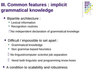 III. Common features : implicit
grammatical knowledge
Bipartite architecture :






Lexical information
Recognition routines

No independent declaration of grammatical knowlege


Difficult / impossible to set apart :



Grammatical knowledge
Non grammar-based heuristics

 No linguist/computer scientist job separation
 Need both linguistic and programming know-hows


A condition to scalability and robustness

 