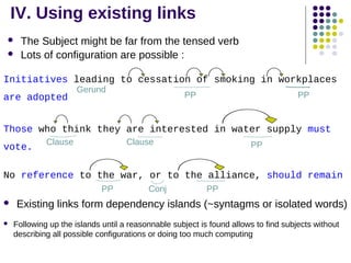 IV. Using existing links



The Subject might be far from the tensed verb
Lots of configuration are possible :

Initiatives leading to cessation of smoking in workplaces
are adopted

Gerund

PP

PP

Those who think they are interested in water supply must
vote.

Clause

Clause

PP

No reference to the war, or to the alliance, should remain
PP



Conj

PP

Existing links form dependency islands (~syntagms or isolated words)
Following up the islands until a reasonnable subject is found allows to find subjects without
describing all possible configurations or doing too much computing

 