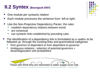 II.2 Syntex (Bourigault 2007)


One module per syntactic relation
Each module processes the sentence from left to right.



Like the Non-Projective Dependency Parser, the rules









establish dependency relations between words
are contextual
use syntactic links established by preceding rules

The identification of a dependency link is formulated as a «path» to be
followed up through the existing links and grammatical categories



from governor to dependent or from dependent to governor
Ambiguous relations : selection of potential governors +
desambiguisation with probabilities

Those who think they are interested in water supply must vote

 