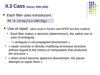II.3 Cass (Abney 1990,1995)


Each filter uses transducers :
PP  (Prep|To)+(NP|Vbg)

Use of repair





(also used in Syntex and NPDP but less explicit):

Each filter makes a decision (determinism), the safest one in
case of ambiguity

« ambiguity is not propagated downstream »




« repair consists in directly modifying erroneous structure
without regard to the history of computation that produced
the structure »
« when errors become apparent downstream, the parser
attempts to repair them »

 