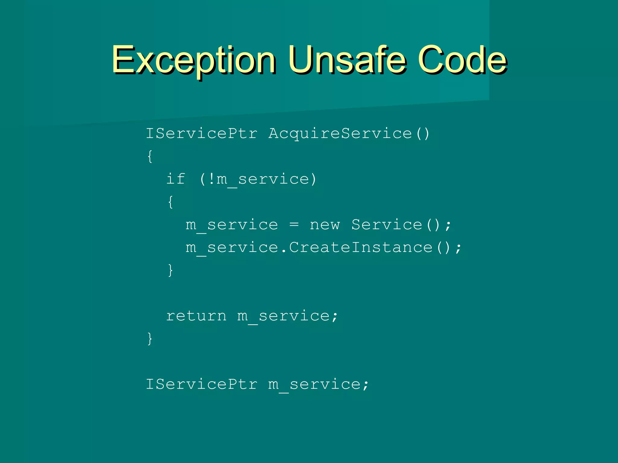 Exception Unsafe CodeException Unsafe Code
IServicePtr AcquireService()
{
if (!m_service)
{
m_service = new Service();
m_service.CreateInstance();
}
return m_service;
}
IServicePtr m_service;
 