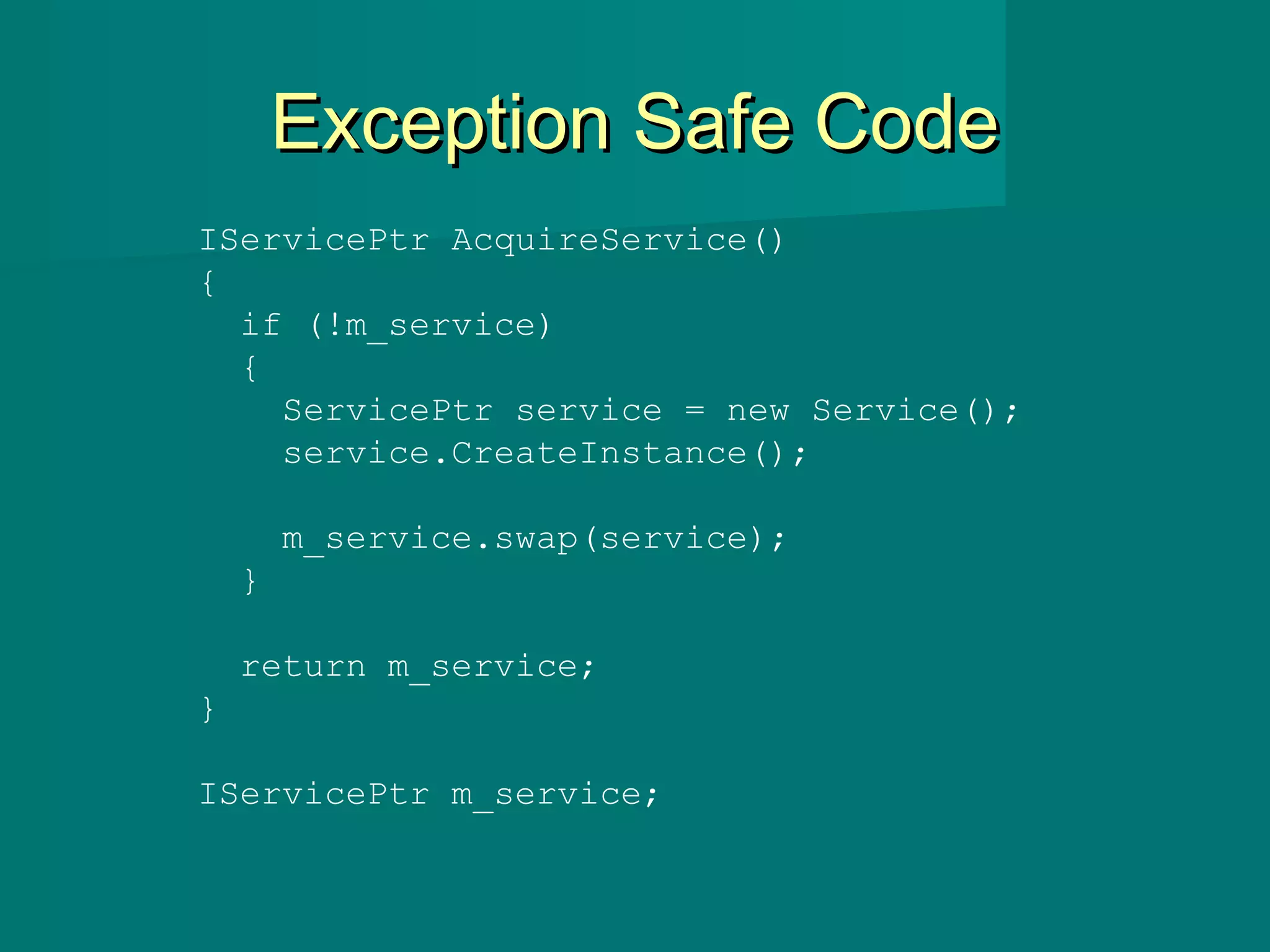 Exception Safe CodeException Safe Code
IServicePtr AcquireService()
{
if (!m_service)
{
ServicePtr service = new Service();
service.CreateInstance();
m_service.swap(service);
}
return m_service;
}
IServicePtr m_service;
 