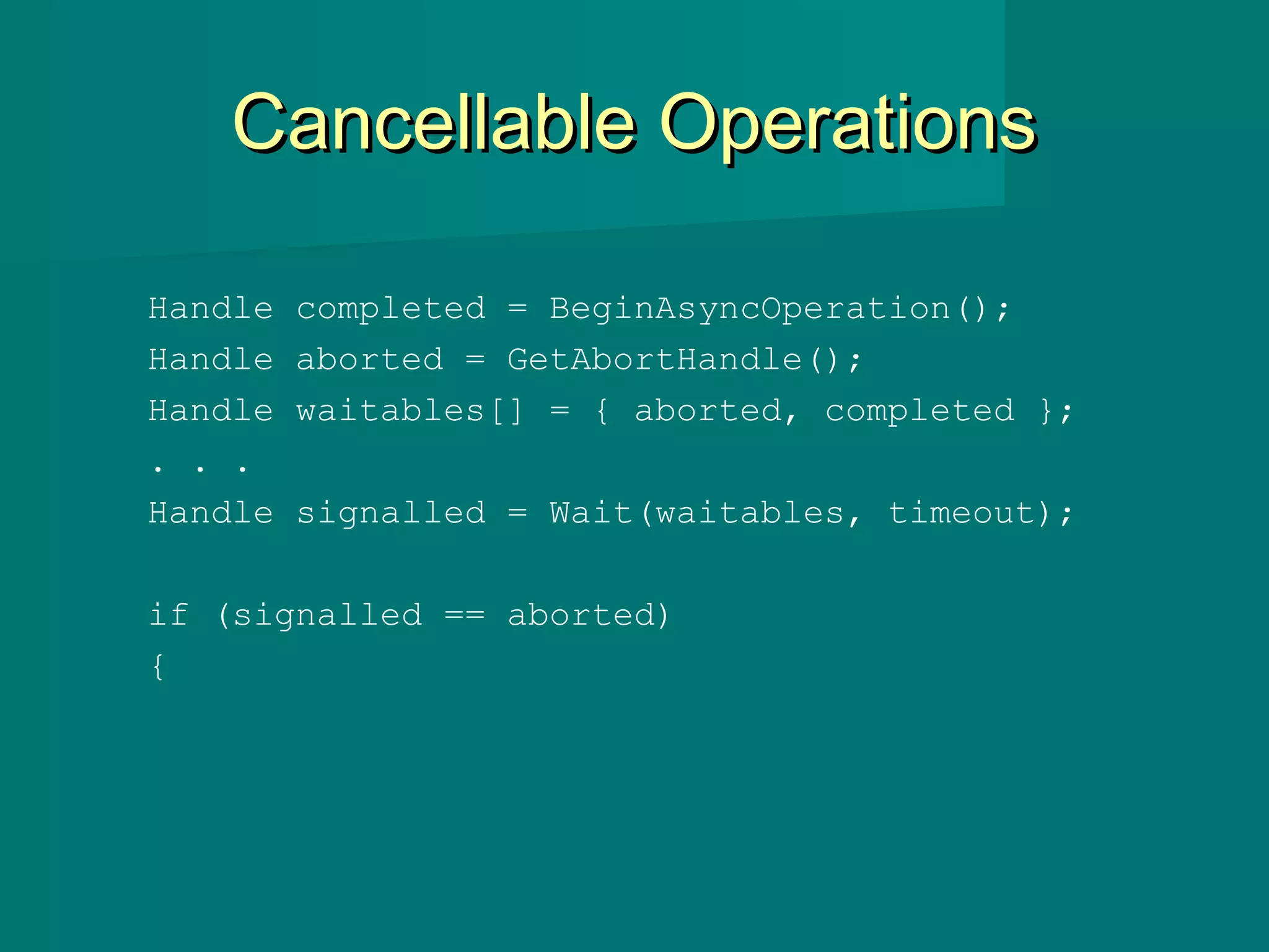 Cancellable OperationsCancellable Operations
Handle completed = BeginAsyncOperation();
Handle aborted = GetAbortHandle();
Handle waitables[] = { aborted, completed };
. . .
Handle signalled = Wait(waitables, timeout);
if (signalled == aborted)
{
 