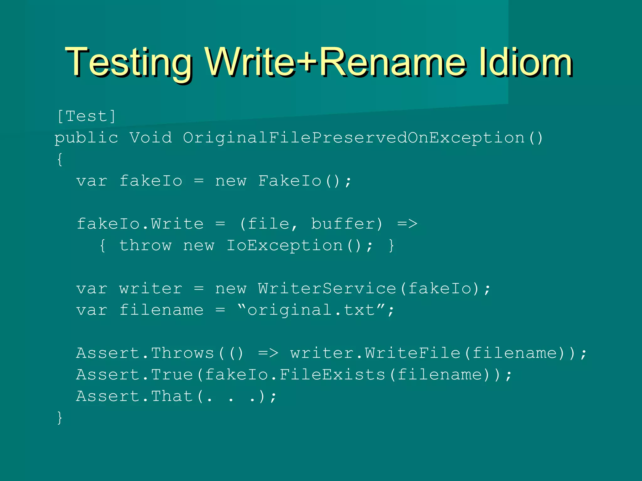 Testing Write+Rename IdiomTesting Write+Rename Idiom
[Test]
public Void OriginalFilePreservedOnException()
{
var fakeIo = new FakeIo();
fakeIo.Write = (file, buffer) =>
{ throw new IoException(); }
var writer = new WriterService(fakeIo);
var filename = “original.txt”;
Assert.Throws(() => writer.WriteFile(filename));
Assert.True(fakeIo.FileExists(filename));
Assert.That(. . .);
}
 
