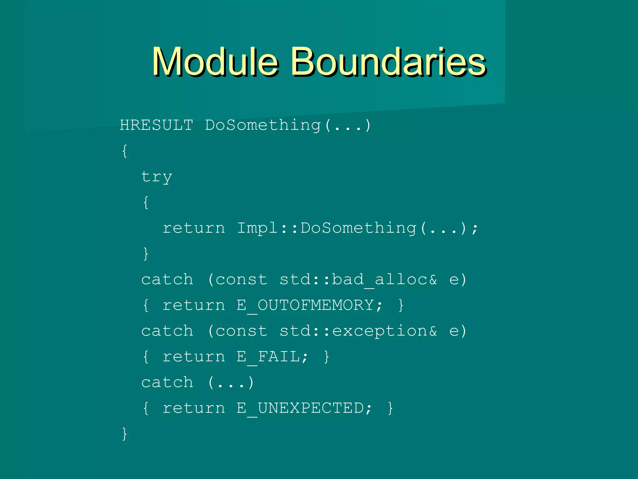 Module BoundariesModule Boundaries
HRESULT DoSomething(...)
{
try
{
return Impl::DoSomething(...);
}
catch (const std::bad_alloc& e)
{ return E_OUTOFMEMORY; }
catch (const std::exception& e)
{ return E_FAIL; }
catch (...)
{ return E_UNEXPECTED; }
}
 