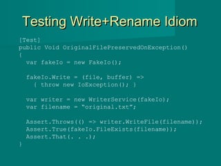 Testing Write+Rename IdiomTesting Write+Rename Idiom
[Test]
public Void OriginalFilePreservedOnException()
{
var fakeIo = new FakeIo();
fakeIo.Write = (file, buffer) =>
{ throw new IoException(); }
var writer = new WriterService(fakeIo);
var filename = “original.txt”;
Assert.Throws(() => writer.WriteFile(filename));
Assert.True(fakeIo.FileExists(filename));
Assert.That(. . .);
}
 