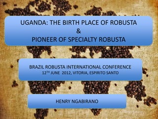 UGANDA: THE BIRTH PLACE OF ROBUSTA
                &
   PIONEER OF SPECIALTY ROBUSTA


  BRAZIL ROBUSTA INTERNATIONAL CONFERENCE
      12TH JUNE 2012, VITORIA, ESPIRITO SANTO




             HENRY NGABIRANO
                                                                        1
                                                Sunday, June 24, 2012
 