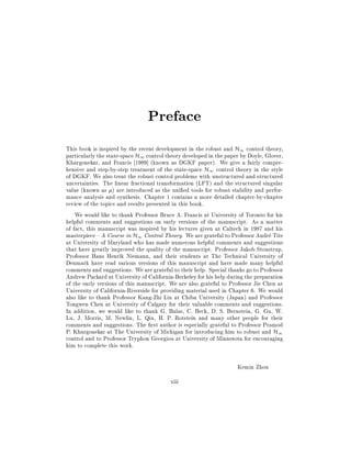 Preface
This book is inspired by the recent development in the robust and H1 control theory,
particularly the state-space H1 control theory developed in the paper by Doyle, Glover,
Khargonekar, and Francis 1989] (known as DGKF paper). We give a fairly comprehensive and step-by-step treatment of the state-space H1 control theory in the style
of DGKF. We also treat the robust control problems with unstructured and structured
uncertainties. The linear fractional transformation (LFT) and the structured singular
value (known as ) are introduced as the uni ed tools for robust stability and performance analysis and synthesis. Chapter 1 contains a more detailed chapter-by-chapter
review of the topics and results presented in this book.
We would like to thank Professor Bruce A. Francis at University of Toronto for his
helpful comments and suggestions on early versions of the manuscript. As a matter
of fact, this manuscript was inspired by his lectures given at Caltech in 1987 and his
masterpiece { A Course in H1 Control Theory. We are grateful to Professor Andre Tits
at University of Maryland who has made numerous helpful comments and suggestions
that have greatly improved the quality of the manuscript. Professor Jakob Stoustrup,
Professor Hans Henrik Niemann, and their students at The Technical University of
Denmark have read various versions of this manuscript and have made many helpful
comments and suggestions. We are grateful to their help. Special thanks go to Professor
Andrew Packard at University of California-Berkeley for his help during the preparation
of the early versions of this manuscript. We are also grateful to Professor Jie Chen at
University of California-Riverside for providing material used in Chapter 6. We would
also like to thank Professor Kang-Zhi Liu at Chiba University (Japan) and Professor
Tongwen Chen at University of Calgary for their valuable comments and suggestions.
In addition, we would like to thank G. Balas, C. Beck, D. S. Bernstein, G. Gu, W.
Lu, J. Morris, M. Newlin, L. Qiu, H. P. Rotstein and many other people for their
comments and suggestions. The rst author is especially grateful to Professor Pramod
P. Khargonekar at The University of Michigan for introducing him to robust and H1
control and to Professor Tryphon Georgiou at University of Minnesota for encouraging
him to complete this work.
Kemin Zhou
xiii

 