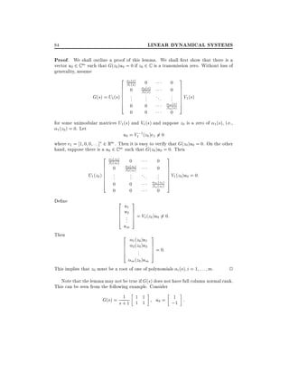 LINEAR DYNAMICAL SYSTEMS

84

Proof. We shall outline a proof of this lemma. We shall rst show that there is a
vector u0 2 C m such that G(z0 )u0 = 0 if z0 2 C is a transmission zero. Without loss of
generality, assume

2
6
6
6
G(s) = U1 (s) 6
6
6
4

1
1

(s)
(s)

0

0
..
.
0
0

2
2

(s)
(s)

..
.
0
0

...

0
0
..
.

m (s)
m (s)

0

3
7
7
7 V (s)
7 1
7
7
5

for some unimodular matrices U1 (s) and V1 (s) and suppose z0 is a zero of 1 (s), i.e.,
1 (z0 ) = 0. Let
u0 = V1;1 (z0 )e1 6= 0
where e1 = 1 0 0 : : :] 2 Rm . Then it is easy to verify that G(z0 )u0 = 0. On the other
hand, suppose there is a u0 2 C m such that G(z0 )u0 = 0. Then

2
6
6
6
U1 (z0 ) 6
6
6
4

De ne

Then

1
1

(z0 )
(z0 )

0

0
..
.
0
0

2
2

(z0 )
(z0 )

..
.
0
0

...

0
0
..
.

m (z0 )
m (z0 )

0

3
7
7
7 V (z )u = 0:
7 1 0 0
7
7
5

2u 3
6 u1 7
6 .2 7 = V1 (z0)u0 6= 0:
6 .. 7
4 5
um

2
6
6
6
4

1 (z0 )u1
2 (z0 )u2

..
.

m (z0 )um

3
7
7 = 0:
7
5

This implies that z0 must be a root of one of polynomials i (s) i = 1 : : : m.

2

Note that the lemma may not be true if G(s) does not have full column normal rank.
This can be seen from the following example. Consider
1
G(s) = s + 1 1 1
1 1

1
u0 = ;1 :

 