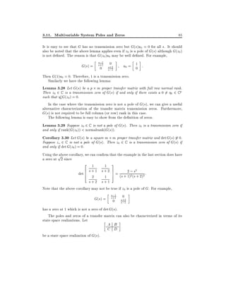 3.11. Multivariable System Poles and Zeros

85

It is easy to see that G has no transmission zero but G(s)u0 = 0 for all s. It should
also be noted that the above lemma applies even if z0 is a pole of G(s) although G(z0 )
is not de ned. The reason is that G(z0 )u0 may be well de ned. For example,
s;1

0
G(s) = s+1 s+2
0 s;1

u0 = 1 :
0

Then G(1)u0 = 0. Therefore, 1 is a transmission zero.
Similarly we have the following lemma:
Lemma 3.28 Let G(s) be a p m proper transfer matrix with full row normal rank.
Then z0 2 C is a transmission zero of G(s) if and only if there exists a 0 6= 0 2 C p
such that 0 G(z0 ) = 0.
In the case where the transmission zero is not a pole of G(s), we can give a useful
alternative characterization of the transfer matrix transmission zeros. Furthermore,
G(s) is not required to be full column (or row) rank in this case.
The following lemma is easy to show from the de nition of zeros.

Lemma 3.29 Suppose z0 2 C is not a pole of G(s). Then z0 is a transmission zero if
and only if rank(G(z0 )) < normalrank(G(s)).

Corollary 3.30 Let G(s) be a square m m proper transfer matrix and det G(s) 6 0.
Suppose zo 2 C is not a pole of G(s). Then z0 2 C is a transmission zero of G(s) if
and only if det G(z0 ) = 0.

Using thep
above corollary, we can con rm that the example in the last section does have
a zero at 2 since
2 1
1 3
6 s + 1 s + 2 7 = 2 ; s2 :
7
det 6
4 2
1 5 (s + 1)2 (s + 2)2
s+2 s+1
Note that the above corollary may not be true if z0 is a pole of G. For example,
s;1

0
G(s) = s+1 s+2
0 s;1
has a zero at 1 which is not a zero of det G(s).
The poles and zeros of a transfer matrix can also be characterized in terms of its
state space realizations. Let
be a state space realization of G(s).

A B
C D

 