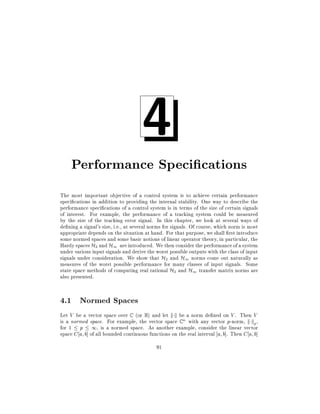 4

Performance Speci cations
The most important objective of a control system is to achieve certain performance
speci cations in addition to providing the internal stability. One way to describe the
performance speci cations of a control system is in terms of the size of certain signals
of interest. For example, the performance of a tracking system could be measured
by the size of the tracking error signal. In this chapter, we look at several ways of
de ning a signal's size, i.e., at several norms for signals. Of course, which norm is most
appropriate depends on the situation at hand. For that purpose, we shall rst introduce
some normed spaces and some basic notions of linear operator theory, in particular, the
Hardy spaces H2 and H1 are introduced. We then consider the performance of a system
under various input signals and derive the worst possible outputs with the class of input
signals under consideration. We show that H2 and H1 norms come out naturally as
measures of the worst possible performance for many classes of input signals. Some
state space methods of computing real rational H2 and H1 transfer matrix norms are
also presented.

4.1 Normed Spaces
Let V be a vector space over C (or R) and let k k be a norm de ned on V . Then V
is a normed space. For example, the vector space C n with any vector p-norm, k kp ,
for 1 p 1, is a normed space. As another example, consider the linear vector
space C a b] of all bounded continuous functions on the real interval a b]. Then C a b]
91

 