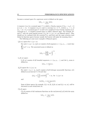 PERFORMANCE SPECIFICATIONS

92

becomes a normed space if a supremum norm is de ned on the space:
kf k1 := sup jf (t)j:
t2 a b]

A sequence fxn g in a normed space V is called a Cauchy sequence if kxn ; xm k ! 0
as n m ! 1. A sequence fxn g is said to converge to x 2 V , written xn ! x, if
kxn ; xk ! 0. A normed space V is said to be complete if every Cauchy sequence in V
converges in V . A complete normed space is called a Banach space. For example, Rn
and C n with the usual spatial p-norm, k kp for 1 p 1, are Banach spaces. (One
should not be confused with the notation k kp used here and the same notation used
below for function spaces because usually the context will make the meaning clear.)
The following are some more examples of Banach spaces:
lp 0 1) spaces for 1 p < 1:
For each 1 p < 1, lp 0 1) consists of all sequences x = (x0 x1 : : :) such that
1
X p
jxi j < 1. The associated norm is de ned as
i=0

kxkp :=

1
X
i=0

jxi jp

!1=p

:

l1 0 1) space:
l1 0 1) consists of all bounded sequences x = (x0 x1 : : :), and the l1 norm is
de ned as

kxk1 := sup jxi j:
i

Lp (I ) spaces for 1 p 1:
For each 1 p < 1, Lp (I ) consists of all Lebesgue measurable functions x(t)
de ned on an interval I

kxkp :=
and

R

Z

I

such that

jx(t)jp dt

1=p

< 1 for 1 p < 1

kx(t)k1 := ess sup jx(t)j:
t2I
Some of these spaces, for example, L2 (;1 0], L2 0 1) and L2 (;1 1), will be

discussed in more detail later on.
C a b] space:
C a b] consists of all continuous functions on the real interval a b] with the norm
de ned as
kxk1 := sup jx(t)j:
t2 a b]

 