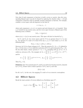 4.2. Hilbert Spaces

93

Note that if each component or function is itself a vector or matrix, then the corresponding Banach space can also be formed by replacing the absolute value j j of each
component or function with its spatially normed component or function. For example,
consider a vector space with all sequences in the form of

x = (x0 x1 : : :)
where each component xi is a k m matrix and each element of xi is bounded. Then
xi is bounded in any matrix norm, and the vector space becomes a Banach space if the
following norm is de ned
kxk1 := sup i (xi )
i

where i (xi ) := kxi k is any matrix norm. This space will also be denoted by l1 .
Let V1 and V2 be two vector spaces and let T be an operator from S V1 into
V2 . An operator T is said to be linear if for any x1 x2 2 S and scalars
2 C , the
following holds:
T ( x1 + x2 ) = (Tx1 ) + (Tx2 ):
Moreover, let V0 be a linear subspace in V1 . Then the operator T0 : V0 7;! V2 de ned by
T0 x = Tx for every x 2 V0 is called the restriction of T to V0 and is denoted as T jV0 = T0 .
On the other hand, a linear operator T : V1 7;! V2 coinciding with T0 on V0 V1 is
x1 : x 2 C n
called an extension of T0. For example, let V0 :=
V1 = C n+m ,
1
0
and let
T = A1 A2 2 C (n+m) (n+m) T0 = A1 0 2 C (n+m) (n+m) :
0 A3
0 0
Then T jV0 = T0 .

De nition 4.1 Two normed spaces V1 and V2 are said to be linearly isometric, denoted
by V1 = V2 , if there exists a linear operator T of V1 onto V2 such that

kTxk = kxk
for all x in V1 . In this case, the mapping T is said to be an isometric isomorphism.

4.2 Hilbert Spaces

Recall the inner product of vectors de ned on a Euclidean space C n :

hx yi := x y =

n
X
i=1

2x 3
2y 3
1
1
xi yi 8x = 6 ... 7 y = 6 ... 7 2 C n :
4 5
4 5
xn

yn

 