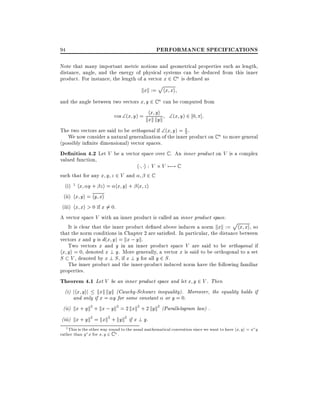 PERFORMANCE SPECIFICATIONS

94

Note that many important metric notions and geometrical properties such as length,
distance, angle, and the energy of physical systems can be deduced from this inner
product. For instance, the length of a vector x 2 C n is de ned as

p

kxk := hx xi
and the angle between two vectors x y 2 C n can be computed from
yi
cos (x y) = khx kyk (x y) 2 0 ]:
xk
The two vectors are said to be orthogonal if (x y) = 2 .
We now consider a natural generalization of the inner product on C n to more general
(possibly in nite dimensional) vector spaces.
De nition 4.2 Let V be a vector space over C . An inner product on V is a complex
valued function,
h i : V V 7;! C
such that for any x y z 2 V and
2C
(i) 1 hx y + z i = hx yi + hx z i
(ii) hx yi = hy xi
(iii) hx xi > 0 if x 6= 0.
A vector space V with an inner product is called an inner product space.
p
It is clear that the inner product de ned above induces a norm kxk := hx xi, so
that the norm conditions in Chapter 2 are satis ed. In particular, the distance between
vectors x and y is d(x y) = kx ; yk.
Two vectors x and y in an inner product space V are said to be orthogonal if
hx yi = 0, denoted x ? y. More generally, a vector x is said to be orthogonal to a set
S V , denoted by x ? S , if x ? y for all y 2 S .
The inner product and the inner-product induced norm have the following familiar
properties.
Theorem 4.1 Let V be an inner product space and let x y 2 V . Then
(i) jhx yij kxk kyk (Cauchy-Schwarz inequality). Moreover, the equality holds if
and only if x = y for some constant or y = 0.
(ii) kx + yk2 + kx ; yk2 = 2 kxk2 + 2 kyk2 (Parallelogram law) .
(iii) kx + yk2 = kxk2 + kyk2 if x ? y.
1 This is the other way round to the usual mathematical convention since we want to have h
rather than
for
2 C n.
y x

x y

x y

i=

x y

 