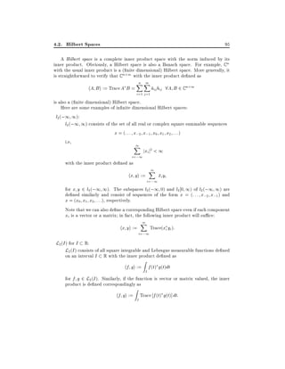 4.2. Hilbert Spaces

95

A Hilbert space is a complete inner product space with the norm induced by its
inner product. Obviously, a Hilbert space is also a Banach space. For example, C n
with the usual inner product is a ( nite dimensional) Hilbert space. More generally, it
is straightforward to verify that C n m with the inner product de ned as

hA B i := Trace A B =

n m
XX
i=1 j =1

aij bij 8A B 2 C n m

is also a ( nite dimensional) Hilbert space.
Here are some examples of in nite dimensional Hilbert spaces:
l2 (;1 1):
l2 (;1 1) consists of the set of all real or complex square summable sequences
x = (: : : x;2 x;1 x0 x1 x2 : : :)
i.e,
1
X

i=;1

jxi j2 < 1

with the inner product de ned as

hx yi :=

1
X
i=;1

xi yi

for x y 2 l2 (;1 1). The subspaces l2 (;1 0) and l2 0 1) of l2 (;1 1) are
de ned similarly and consist of sequences of the form x = (: : : x;2 x;1 ) and
x = (x0 x1 x2 : : :), respectively.
Note that we can also de ne a corresponding Hilbert space even if each component
xi is a vector or a matrix in fact, the following inner product will su ce:

hx yi :=

1
X

i=;1

Trace(xi yi ):

L2 (I ) for I R:
L2 (I ) consists of all square integrable and Lebesgue measurable functions de ned
on an interval I

R

with the inner product de ned as

Z

hf gi := f (t) g(t)dt
I

for f g 2 L2 (I ). Similarly, if the function is vector or matrix valued, the inner
product is de ned correspondingly as

Z

hf gi := Trace f (t) g(t)] dt:
I

 