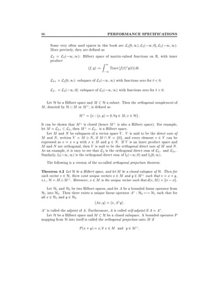 PERFORMANCE SPECIFICATIONS

96

Some very often used spaces in this book are L2 0 1) L2 (;1 0] L2 (;1 1).
More precisely, they are de ned as
L2 = L2 (;1 1): Hilbert space of matrix-valued functions on R, with inner
product

hf gi :=

Z1

;1

Trace f (t) g(t)] dt:

L2+ = L2 0 1): subspace of L2 (;1 1) with functions zero for t < 0.
L2; = L2 (;1 0]: subspace of L2 (;1 1) with functions zero for t > 0.
Let H be a Hilbert space and M H a subset. Then the orthogonal complement of
M , denoted by H M or M ?, is de ned as

M ? = fx : hx yi = 0 8y 2 M x 2 Hg :
It can be shown that M ? is closed (hence M ? is also a Hilbert space). For example,
let M = L2+ L2 , then M ? = L2; is a Hilbert space.
Let M and N be subspaces of a vector space V . V is said to be the direct sum of
M and N , written V = M N , if M  N = f0g, and every element v 2 V can be
expressed as v = x + y with x 2 M and y 2 N . If V is an inner product space and
M and N are orthogonal, then V is said to be the orthogonal direct sum of M and N .
As an example, it is easy to see that L2 is the orthogonal direct sum of L2; and L2+ .
Similarly, l2 (;1 1) is the orthogonal direct sum of l2 (;1 0) and l2 0 1).
The following is a version of the so-called orthogonal projection theorem:

Theorem 4.2 Let H be a Hilbert space, and let M be a closed subspace of H. Then for
each vector v 2 H, there exist unique vectors x 2 M and y 2 M ? such that v = x + y,
i.e., H = M M ?. Moreover, x 2 M is the unique vector such that d(v M ) = kv ; xk.
Let H1 and H2 be two Hilbert spaces, and let A be a bounded linear operator from
H1 into H2 . Then there exists a unique linear operator A : H2 7;! H1 such that for
all x 2 H1 and y 2 H2
hAx yi = hx A yi:
A is called the adjoint of A. Furthermore, A is called self-adjoint if A = A .
Let H be a Hilbert space and M H be a closed subspace. A bounded operator P
mapping from H into itself is called the orthogonal projection onto M if
P (x + y) = x 8 x 2 M and y 2 M ? :

 
