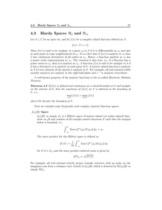4.3. Hardy Spaces H2 and H1

97

4.3 Hardy Spaces H2 and H1
Let S

C

be an open set, and let f (s) be a complex valued function de ned on S :

f (s) : S 7;! C :
Then f (s) is said to be analytic at a point z0 in S if it is di erentiable at z0 and also
at each point in some neighborhood of z0 . It is a fact that if f (s) is analytic at z0 then
f has continuous derivatives of all orders at z0 . Hence, a function analytic at z0 has
a power series representation at z0 . The converse is also true, i.e., if a function has a
power series at z0 , then it is analytic at z0 . A function f (s) is said to be analytic in S if
it has a derivative or is analytic at each point of S . A matrix valued function is analytic
in S if every element of the matrix is analytic in S . For example, all real rational stable
transfer matrices are analytic in the right-half plane and e;s is analytic everywhere.

A well known property of the analytic functions is the so-called Maximum Modulus
Theorem.
Theorem 4.3 If f (s) is de ned and continuous on a closed-bounded set S and analytic
on the interior of S , then the maximum of jf (s)j on S is attained on the boundary of
S , i.e.,
max jf (s)j = s2@S jf (s)j
max
s2S
where @S denotes the boundary of S .
Next we consider some frequently used complex (matrix) function spaces.

L2 (j R) Space
L2 (j R) or simply L2 is a Hilbert space of matrix-valued (or scalar-valued) func-

tions on j R and consists of all complex matrix functions F such that the integral
below is bounded, i.e.,

Z1

;1

Trace F (j!)F (j!)] d! < 1:

The inner product for this Hilbert space is de ned as
1 Z 1 Trace F (j!)G(j!)] d!
hF Gi := 2
;1
for F G 2 L2 , and the inner product induced norm is given by

p

kF k2 := hF F i:
For example, all real rational strictly proper transfer matrices with no poles on the
imaginary axis form a subspace (not closed) of L2 (j R) which is denoted by RL2 (j R) or
simply RL2 .

 
