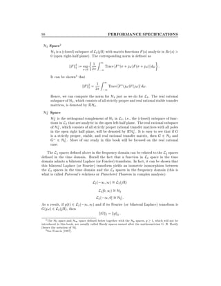 PERFORMANCE SPECIFICATIONS

98

H2 Space2
H2 is a (closed) subspace of L2 (j R) with matrix functions F (s) analytic in Re(s) >
0 (open right-half plane). The corresponding norm is de ned as

Z1
kF k2 := sup 21
Trace F ( + j!)F ( + j!)] d! :
2
>0

It can be shown3 that

kF k2 = 21
2

;1

Z1
;1

Trace F (j!)F (j!)] d!:

Hence, we can compute the norm for H2 just as we do for L2 . The real rational
subspace of H2 , which consists of all strictly proper and real rational stable transfer
matrices, is denoted by RH2 .

?
H2 Space
?
H2 is the orthogonal complement of H2 in L2 , i.e., the (closed) subspace of functions in L2 that are analytic in the open left-half plane. The real rational subspace
?
of H2 , which consists of all strictly proper rational transfer matrices with all poles
in the open right half plane, will be denoted by RH? . It is easy to see that if G
2
is a strictly proper, stable, and real rational transfer matrix, then G 2 H2 and
?
G 2 H2 . Most of our study in this book will be focused on the real rational

case.

The L2 spaces de ned above in the frequency domain can be related to the L2 spaces
de ned in the time domain. Recall the fact that a function in L2 space in the time
domain admits a bilateral Laplace (or Fourier) transform. In fact, it can be shown that
this bilateral Laplace (or Fourier) transform yields an isometric isomorphism between
the L2 spaces in the time domain and the L2 spaces in the frequency domain (this is
what is called Parseval's relations or Plancherel Theorem in complex analysis):

L2 (;1 1) = L2 (j R)
L2 0 1) = H2
?
L2 (;1 0] = H2 :
As a result, if g(t) 2 L2 (;1 1) and if its Fourier (or bilateral Laplace) transform is
G(j!) 2 L2 (j R), then
kGk2 = kgk2 :
2 The H space and H space de ned below together with the H spaces,
1, which will not be
1
p
2
introduced in this book, are usually called Hardy spaces named after the mathematician G. H. Hardy
(hence the notation of H).
3 See Francis 1987].
p

 