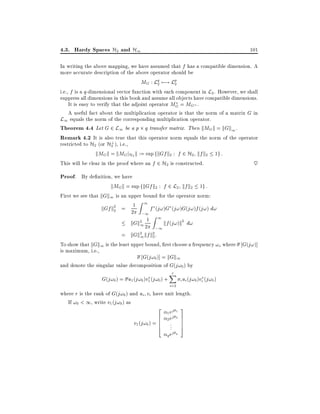 4.3. Hardy Spaces H2 and H1

101

In writing the above mapping, we have assumed that f has a compatible dimension. A
more accurate description of the above operator should be
MG : Lq 7;! Lp
2
2
i.e., f is a q-dimensional vector function with each component in L2 . However, we shall
suppress all dimensions in this book and assume all objects have compatible dimensions.
It is easy to verify that the adjoint operator MG = MG .
A useful fact about the multiplication operator is that the norm of a matrix G in
L1 equals the norm of the corresponding multiplication operator.
Theorem 4.4 Let G 2 L1 be a p q transfer matrix. Then kMGk = kGk1 .
Remark 4.2 It is also true that this operator norm equals the norm of the operator
?
restricted to H2 (or H2 ), i.e.,
kMGk = kMGjH2 k := sup fkGf k2 : f 2 H2 kf k2 1g :
This will be clear in the proof where an f 2 H2 is constructed.
~

Proof. By de nition, we have
kMGk = sup fkGf k2 : f 2 L2 kf k2 1g :
First we see that kGk1 is an upper bound for the operator norm:
Z1
f (j!)G (j!)G(j!)f (j!) d!
kGf k2 = 21
2
;1

Z1

kGk2 21
kf (j!)k2 d!
1
;1
= kGk2 kf k2:
1 2

To show that kGk1 is the least upper bound, rst choose a frequency !o where G(j!)]
is maximum, i.e.,
G(j!0 )] = kGk1
and denote the singular value decomposition of G(j!0 ) by

G(j!0 ) = u1 (j!0 )v1 (j!0 ) +

r
X
i=2

i ui (j!0 )vi (j!0 )

where r is the rank of G(j!0 ) and ui vi have unit length.
If !0 < 1, write v1 (j!0 ) as

2 ej 3
6 1 ej 7
v1 (j!0 ) = 6 .. 7
6 2. 7
4
5
1
2

q ej q

 
