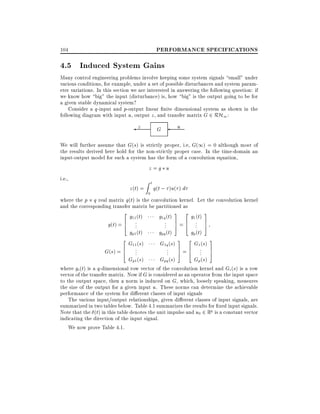 PERFORMANCE SPECIFICATIONS

104

4.5 Induced System Gains
Many control engineering problems involve keeping some system signals small" under
various conditions, for example, under a set of possible disturbances and system parameter variations. In this section we are interested in answering the following question: if
we know how big" the input (disturbance) is, how big" is the output going to be for
a given stable dynamical system?
Consider a q-input and p-output linear nite dimensional system as shown in the
following diagram with input u, output z , and transfer matrix G 2 RH1 :

z

u

G

We will further assume that G(s) is strictly proper, i.e, G(1) = 0 although most of
the results derived here hold for the non-strictly proper case. In the time-domain an
input-output model for such a system has the form of a convolution equation,
z=g u
i.e.,
Zt
z (t) = g(t ; )u( ) d
0

where the p q real matrix g(t) is the convolution kernel. Let the convolution kernel
and the corresponding transfer matrix be partitioned as
2 g (t )
3 2 g (t) 3
g1q (t)
11
1
6 ...
.. 7 = 6 .. 7
g(t) = 4
. 5 4 . 5
gp1 (t)
gpq (t)
gp (t)

2 G (s)
6 11...
G(s) = 4
Gp1 (s)

G1q (s)
..
.

Gpq (s)

3 2 G (s) 3
7 = 6 1... 7
5 4
5
Gp (s)

where gi (t) is a q-dimensional row vector of the convolution kernel and Gi (s) is a row
vector of the transfer matrix. Now if G is considered as an operator from the input space
to the output space, then a norm is induced on G, which, loosely speaking, measures
the size of the output for a given input u. These norms can determine the achievable
performance of the system for di erent classes of input signals
The various input/output relationships, given di erent classes of input signals, are
summarized in two tables below. Table 4.1 summarizes the results for xed input signals.
Note that the (t) in this table denotes the unit impulse and u0 2 Rq is a constant vector
indicating the direction of the input signal.
We now prove Table 4.1.

 