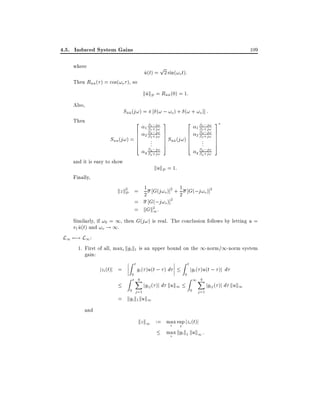 4.5. Induced System Gains

109

where

p

u(t) = 2 sin(!o t):
^

Then Ruu ( ) = cos(!o ), so
^^

kukP = Ruu (0) = 1:
^
^^
Also,
Then

(! ; !o ) + (! + !o)] :

Suu (j!) =
^^

2
6
6
Suu (j!) = 6
6
4

and it is easy to show

;j!

1
1 1 +j!
;j!
2 2 +j!
2

..
.

q ;j!
q q +j!

3
2
7
7 S (j!) 6
7 uu 6
7 ^^ 6
6
5
4

;j!

1 1 +j!
1
;j!
2 2 +j!
2

..
.

;j!
q q +j!
q

3
7
7
7
7
5

kukP = 1:

Finally,

1
kz k2 = 2 G(j!o )]2 + 1 G(;j!o )]2
P
2
2
= G(;j!o)]
= kGk2 :
1
Similarly, if !0 = 1, then G(j!) is real. The conclusion follows by letting u =
v1 u(t) and !o ! 1.
^
L1 7;! L1 :
1. First of all, maxi kgik1 is an upper bound on the 1-norm/1-norm system
gain:

jzi (t)j =
=

Zt
0

gi ( )u(t ; ) d

Z tX
q

jgij ( )j d kuk1

0 j =1
kgi k1 kuk1

Zt
0

jgi ( )u(t ; )j d

Z 1X
q
0 j =1

and

kz k1 := max sup jzi (t)j
i t
max kgi k1 kuk1 :
i

jgij ( )j d kuk1

 