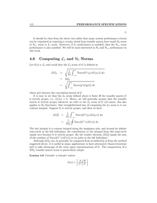 PERFORMANCE SPECIFICATIONS

112

2
It should be clear from the above two tables that many system performance criteria
can be stipulated as requiring a certain closed loop transfer matrix have small H2 norm
or H1 norm or L1 norm. Moreover, if L1 performance is satis ed, then the H1 norm
performance is also satis ed. We will be most interested in H2 and H1 performance in
this book.

4.6 Computing L2 and H2 Norms

Let G(s) 2 L2 and recall that the L2 norm of G is de ned as

kGk2 :=

s Z1
1
2

= kgk2
=

sZ 1
;1

;1

TracefG (j!)G(j!)g d!

Tracefg (t)g(t)g dt

where g(t) denotes the convolution kernel of G.
It is easy to see that the L2 norm de ned above is nite i the transfer matrix G
is strictly proper, i.e., G(1) = 0. Hence, we will generally assume that the transfer
matrix is strictly proper whenever we refer to the L2 norm of G (of course, this also
applies to H2 functions). One straightforward way of computing the L2 norm is to use
contour integral. Suppose G is strictly proper, and then we have
Z1
TracefG (j!)G(j!)g d!
kGk2 = 21
2
;1
I
= 21 j TracefG (s)G(s)g ds:
The last integral is a contour integral along the imaginary axis, and around an in nite
semi-circle in the left half-plane the contribution to the integral from this semi-circle
equals zero because G is strictly proper. By the residue theorem, kGk2 equals the sum
2
of the residues of TracefG (s)G(s)g at its poles in the left half-plane.
Although kGk2 can, in principle, be computed from its de nition or from the method
suggested above, it is useful in many applications to have alternative characterizations
and to take advantage of the state space representations of G. The computation of a
RH2 transfer matrix norm is particularly simple.

Lemma 4.6 Consider a transfer matrix
A
G(s) = C B
0

 