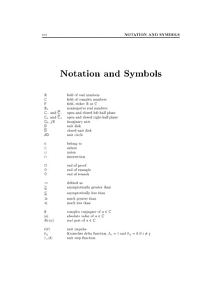 NOTATION AND SYMBOLS

xvi

Notation and Symbols
R
C
F
R+
C ; and C ;
C + and C +
C 0 , jR
D
D
@D

eld of real numbers
eld of complex numbers
eld, either R or C
nonnegative real numbers
open and closed left-half plane
open and closed right-half plane
imaginary axis
unit disk
closed unit disk
unit circle

2


belong to
subset
union
intersection

2
3
~

end of proof
end of example
end of remark

:=

de ned as
asymptotically greater than
asymptotically less than
much greater than
much less than

'
/

j j

Re ( )

(t)

ij

1+(t)

complex conjugate of 2 C
absolute value of 2 C
real part of 2 C
unit impulse
Kronecker delta function, ii = 1 and ij = 0 if i 6= j
unit step function

 