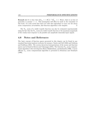 116

PERFORMANCE SPECIFICATIONS

Remark 4.4 It is clear that kGk1 < i

;1 G

1 < 1. Hence, there is no loss of
generality to assume = 1. This assumption will often be made in the remainder of
this book. It is also noted that there are other fast algorithms to carry out the above
norm computation nevertheless, this bisection algorithm is the simplest.
~

The H1 norm of a stable transfer function can also be estimated experimentally
using the fact that the H1 norm of a stable transfer function is the maximum magnitude
of the steady-state response to all possible unit amplitude sinusoidal input signals.

4.8 Notes and References
The basic concept of function spaces presented in this chapter can be found in any
standard functional analysis textbook, for instance, Naylor and Sell 1982] and Gohberg
and Goldberg 1981]. The system theoretical interpretations of the norms and function
spaces can be found in Desoer and Vidyasagar 1975]. The bisection H1 norm computational algorithm is rst developed in Boyd, Balakrishnan, and Kabamba 1989]. A more
e cient L1 norm computational algorithm is presented in Bruinsma and Steinbuch
1990].

 