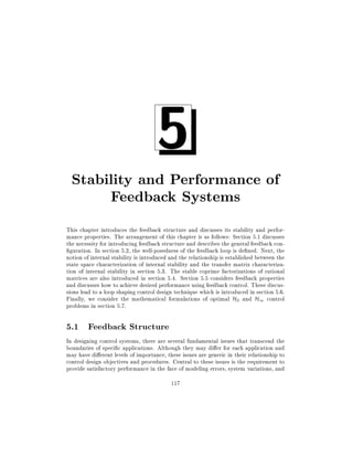5

Stability and Performance of
Feedback Systems
This chapter introduces the feedback structure and discusses its stability and performance properties. The arrangement of this chapter is as follows: Section 5.1 discusses
the necessity for introducing feedback structure and describes the general feedback conguration. In section 5.2, the well-posedness of the feedback loop is de ned. Next, the
notion of internal stability is introduced and the relationship is established between the
state space characterization of internal stability and the transfer matrix characterization of internal stability in section 5.3. The stable coprime factorizations of rational
matrices are also introduced in section 5.4. Section 5.5 considers feedback properties
and discusses how to achieve desired performance using feedback control. These discussions lead to a loop shaping control design technique which is introduced in section 5.6.
Finally, we consider the mathematical formulations of optimal H2 and H1 control
problems in section 5.7.

5.1 Feedback Structure
In designing control systems, there are several fundamental issues that transcend the
boundaries of speci c applications. Although they may di er for each application and
may have di erent levels of importance, these issues are generic in their relationship to
control design objectives and procedures. Central to these issues is the requirement to
provide satisfactory performance in the face of modeling errors, system variations, and
117

 