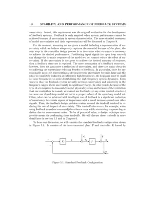 118

STABILITY AND PERFORMANCE OF FEEDBACK SYSTEMS

uncertainty. Indeed, this requirement was the original motivation for the development
of feedback systems. Feedback is only required when system performance cannot be
achieved because of uncertainty in system characteristics. The more detailed treatment
of model uncertainties and their representations will be discussed in Chapter 9.
For the moment, assuming we are given a model including a representation of uncertainty which we believe adequately captures the essential features of the plant, the
next step in the controller design process is to determine what structure is necessary
to achieve the desired performance. Pre ltering input signals (or open loop control)
can change the dynamic response of the model set but cannot reduce the e ect of uncertainty. If the uncertainty is too great to achieve the desired accuracy of response,
then a feedback structure is required. The mere assumption of a feedback structure,
however, does not guarantee a reduction of uncertainty, and there are many obstacles
to achieving the uncertainty-reducing bene ts of feedback. In particular, since for any
reasonable model set representing a physical system uncertainty becomes large and the
phase is completely unknown at su ciently high frequencies, the loop gain must be small
at those frequencies to avoid destabilizing the high frequency system dynamics. Even
worse is that the feedback system actually increases uncertainty and sensitivity in the
frequency ranges where uncertainty is signi cantly large. In other words, because of the
type of sets required to reasonably model physical systems and because of the restriction
that our controllers be causal, we cannot use feedback (or any other control structure)
to cause our closed-loop model set to be a proper subset of the open-loop model set.
Often, what can be achieved with intelligent use of feedback is a signi cant reduction
of uncertainty for certain signals of importance with a small increase spread over other
signals. Thus, the feedback design problem centers around the tradeo involved in reducing the overall impact of uncertainty. This tradeo also occurs, for example, when
using feedback to reduce command/disturbance error while minimizing response degradation due to measurement noise. To be of practical value, a design technique must
provide means for performing these tradeo s. We will discuss these tradeo s in more
detail later in section 5.5 and in Chapter 6.
To focus our discussion, we will consider the standard feedback con guration shown
in Figure 5.1. It consists of the interconnected plant P and controller K forced by

r-e

;6

-

K

u

di

- ? upe

d

P

- ? ye
?
en

Figure 5.1: Standard Feedback Con guration

 