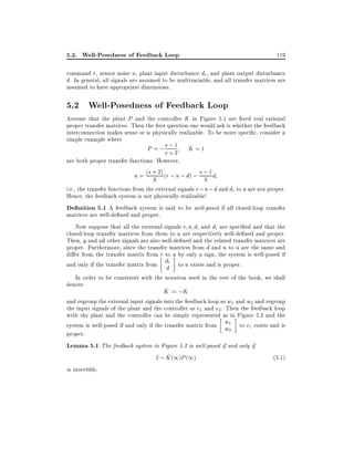 5.2. Well-Posedness of Feedback Loop

119

command r, sensor noise n, plant input disturbance di , and plant output disturbance
d. In general, all signals are assumed to be multivariable, and all transfer matrices are
assumed to have appropriate dimensions.

5.2 Well-Posedness of Feedback Loop

Assume that the plant P and the controller K in Figure 5.1 are xed real rational
proper transfer matrices. Then the rst question one would ask is whether the feedback
interconnection makes sense or is physically realizable. To be more speci c, consider a
simple example where
;1
P = ;s + 2 K = 1
s

are both proper transfer functions. However,
u = (s + 2) (r ; n ; d) ; s ; 1 di
3
3
i.e., the transfer functions from the external signals r ; n ; d and di to u are not proper.
Hence, the feedback system is not physically realizable!
De nition 5.1 A feedback system is said to be well-posed if all closed-loop transfer
matrices are well-de ned and proper.
Now suppose that all the external signals r n d, and di are speci ed and that the
closed-loop transfer matrices from them to u are respectively well-de ned and proper.
Then, y and all other signals are also well-de ned and the related transfer matrices are
proper. Furthermore, since the transfer matrices from d and n to u are the same and
di er from the transfer matrix from r to u by only a sign, the system is well-posed if
and only if the transfer matrix from di to u exists and is proper.
d

In order to be consistent with the notation used in the rest of the book, we shall
denote
^
K := ;K
and regroup the external input signals into the feedback loop as w1 and w2 and regroup
the input signals of the plant and the controller as e1 and e2 . Then the feedback loop
with the plant and the controller can be simply represented as in Figure 5.2 and the
system is well-posed if and only if the transfer matrix from w1 to e1 exists and is
w2
proper.
Lemma 5.1 The feedback system in Figure 5.2 is well-posed if and only if
^
I ; K (1)P (1)
(5:1)
is invertible.

 