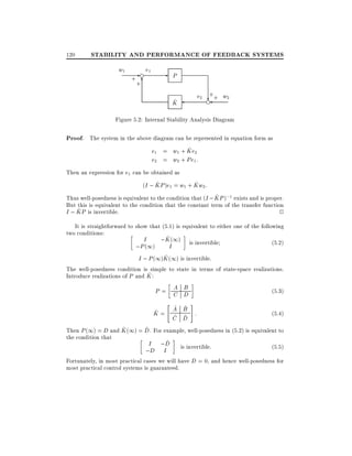 120

STABILITY AND PERFORMANCE OF FEEDBACK SYSTEMS
w1

- e e1
+6

+

-

P
+
e2 ?+ w2
e

^
K

Figure 5.2: Internal Stability Analysis Diagram

Proof. The system in the above diagram can be represented in equation form as
^
e1 = w1 + Ke2
e2 = w2 + Pe1 :
Then an expression for e1 can be obtained as
^
^
(I ; KP )e1 = w1 + Kw2 :
^
Thus well-posedness is equivalent to the condition that (I ; KP );1 exists and is proper.
But this is equivalent to the condition that the constant term of the transfer function
^
I ; KP is invertible.
2
It is straightforward to show that (5.1) is equivalent to either one of the following
two conditions:
^
I
;K (1) is invertible
(5:2)
;P (1)
I
^
I ; P (1)K (1) is invertible:

The well-posedness condition is simple to state in terms of state-space realizations.
^
Introduce realizations of P and K :

A B
P= C D

"

^
A
^
K= ^
C

(5:3)

#

^
B
^ :
D

(5:4)

^
^
Then P (1) = D and K (1) = D. For example, well-posedness in (5.2) is equivalent to
the condition that
^
I ;D is invertible:
(5:5)
;D I

Fortunately, in most practical cases we will have D = 0, and hence well-posedness for
most practical control systems is guaranteed.

 