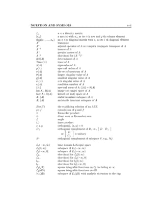 NOTATION AND SYMBOLS
In
aij ]

xvii

n n identity matrix
a matrix with aij as its i-th row and j -th column element
diag(a1 : : : an ) an n n diagonal matrix with ai as its i-th diagonal element
AT
transpose
A
adjoint operator of A or complex conjugate transpose of A
A;1
inverse of A
A+
pseudo inverse of A
A;
shorthand for (A;1 )
det(A)
determinant of A
Trace(A)
trace of A
(A)
eigenvalue of A
(A)
spectral radius of A
(A)
the set of spectrum of A
(A)
largest singular value of A
(A)
smallest singular value of A
i-th singular value of A
i (A)
(A)
condition number of A
kAk
spectral norm of A: kAk = (A)
Im(A), R(A)
image (or range) space of A
Ker(A), N(A)
kernel (or null) space of A
X; (A)
stable invariant subspace of A
X+ (A)
antistable invariant subspace of A
Ric(H )
g f


hi
x?y
D?
S?

L2 (;1 1)
L2 0 1)
L2 (;1 0]
L2+
L2;
l2+
l2;

L2 (j R)
L2 (@ D )
H2 (j R)

the stabilizing solution of an ARE
convolution of g and f
Kronecker product
direct sum or Kronecker sum
angle
inner product
orthogonal, hx yi = 0
orthogonal complement of D, i.e., D D?
D
or D is unitary
?
?
orthogonal complement of subspace S , e.g., H2
time domain Lebesgue space
subspace of L2 (;1 1)
subspace of L2 (;1 1)
shorthand for L2 0 1)
shorthand for L2 (;1 0]
shorthand for l2 0 1)
shorthand for l2 (;1 0)
square integrable functions on C 0 including at 1
square integrable functions on @ D
subspace of L2 (j R) with analytic extension to the rhp

 
