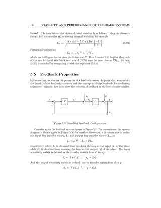 130

STABILITY AND PERFORMANCE OF FEEDBACK SYSTEMS

Proof. The idea behind the choice of these matrices is as follows. Using the observer
^
theory, nd a controller K0 achieving internal stability for example
LC
^
K0 := A + BF +F + LDF ;L :
(5:23)
0
Perform factorizations
^
~ ~
K0 = U0 V0;1 = V0;1 U0
which are analogous to the ones performed on P . Then Lemma 5.10 implies that each
of the two left-hand side block matrices of (5.20) must be invertible in RH1 . In fact,
(5.20) is satis ed by comparing it with the equation (5.14).
2

5.5 Feedback Properties
In this section, we discuss the properties of a feedback system. In particular, we consider
the bene t of the feedback structure and the concept of design tradeo s for con icting
objectives { namely, how to achieve the bene ts of feedback in the face of uncertainties.

r-e

;6

-

K

u

di
- ? upe

d

P

- ? ye
?
en

Figure 5.3: Standard Feedback Con guration
Consider again the feedback system shown in Figure 5.1. For convenience, the system
diagram is shown again in Figure 5.3. For further discussion, it is convenient to de ne
the input loop transfer matrix, Li , and output loop transfer matrix, Lo , as
Li = KP Lo = PK
respectively, where Li is obtained from breaking the loop at the input (u) of the plant
while Lo is obtained from breaking the loop at the output (y) of the plant. The input
sensitivity matrix is de ned as the transfer matrix from di to up :
Si = (I + Li );1 up = Si di :
And the output sensitivity matrix is de ned as the transfer matrix from d to y:
So = (I + Lo );1 y = So d:

 