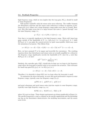 5.5. Feedback Properties

133

high frequency range, which in turn implies that the loop gain, (Lo ), should be small
at those frequencies.
Still another tradeo is with the sensor noise error reduction. The con ict between
the disturbance rejection and the sensor noise reduction is evident in equation (5.24).
Large (Lo(j!)) values over a large frequency range make errors due to d small. However, they also make errors due to n large because this noise is passed through" over
the same frequency range, i.e.,

y = To (r ; n) + So Pdi + So d (r ; n):
Note that n is typically signi cant in the high frequency range. Worst still, large loop
gains outside of the bandwidth of P , i.e., (Lo (j!)) 1 or (Li (j!)) 1 while
(P (j!)) 1, can make the control activity (u) quite unacceptable, which may cause
the saturation of actuators. This follows from

u = KSo(r ; n ; d) ; Ti di = Si K (r ; n ; d) ; Ti di P ;1 (r ; n ; d) ; di :
Here, we have assumed P to be square and invertible for convenience. The resulting
equation shows that disturbances and sensor noise are actually ampli ed at u whenever
the frequency range signi cantly exceeds the bandwidth of P , since for ! such that
(P (j!)) 1, we have
1
P ;1 (j!)] = P (j!)] 1:

Similarly, the controller gain, (K ), should also be kept not too large in the frequency
range where the loop gain is small in order to not saturate the actuators. This is because
for small loop gain (Lo (j!)) 1 or (Li (j!)) 1

u = KSo (r ; n ; d) ; Ti di K (r ; n ; d):
Therefore, it is desirable to keep (K ) not too large when the loop gain is small.
To summarize the above discussion, we note that good performance requires in some
frequency range, typically some low frequency range (0 !l ):
(PK )

1

(KP )

1

(K )

1

and good robustness and good sensor noise rejection require in some frequency range,
typically some high frequency range (!h 1)
(PK )

1

(KP )

1

(K ) M

where M is not too large. These design requirements are shown graphically in Figure 5.4.
The speci c frequencies !l and !h depend on the speci c applications and the knowledge
one has on the disturbance characteristics, the modeling uncertainties, and the sensor
noise levels.

 