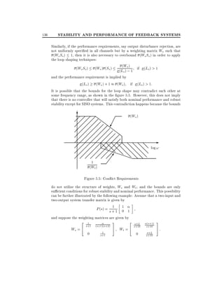136

STABILITY AND PERFORMANCE OF FEEDBACK SYSTEMS
Similarly, if the performance requirements, say output disturbance rejection, are
not uniformly speci ed in all channels but by a weighting matrix Ws such that
(Ws So ) 1, then it is also necessary to overbound (Ws So ) in order to apply
the loop shaping techniques:
(
(Ws So ) (Ws ) (So ) (L Ws ) 1 if (Lo) > 1
o) ;
and the performance requirement is implied by
(Lo ) (Ws ) + 1 (Ws ) if (Lo) > 1:
It is possible that the bounds for the loop shape may contradict each other at
some frequency range, as shown in the gure 5.5. However, this does not imply
that there is no controller that will satisfy both nominal performance and robust
stability except for SISO systems. This contradiction happens because the bounds

6
(Ws )
; ; ; ;; Z
;; ; ; ;Z Z
; ; ; ; ;;; ;ZZ
;
;
;;; ; ; ;; ;; ZZ
;;; ; ;; ; ; ; ;Z
;; ; ; ; ; ;
;
; ;; ;; ;@;@;@;@ @ @ @ @ @ ; ;; ; ; P@;@ ;; @ @ @ @@ log !
;P;;@ @
;;; ; ; ; ; P
@ P@
P
;; ; ; ; ; ; ; P@ P @ @ @ @
@ @@
; 7 @ PP @ @ @
;;;;;;;
1
(Wt )

Figure 5.5: Con ict Requirements
do not utilize the structure of weights, Ws and Wt and the bounds are only
su cient conditions for robust stability and nominal performance. This possibility
can be further illustrated by the following example: Assume that a two-input and
two-output system transfer matrix is given by
1
P (s) = s + 1 1 1
0
and suppose the weighting matrices are given by

2
Ws = 4

1

s+1

(s+1)(s+2)

0

s+1

1

3
2
5 Wt = 4

s+2
s+10

0

(s+1)
s+10
s+2
s+10

3
5:

 