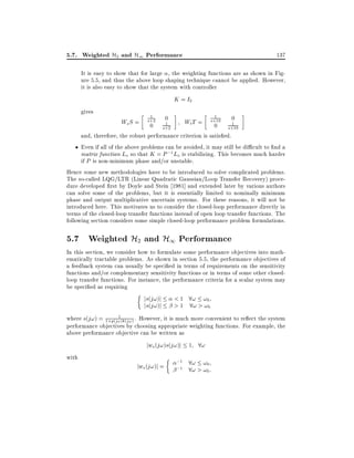 5.7. Weighted H2 and H1 Performance

137

It is easy to show that for large , the weighting functions are as shown in Figure 5.5, and thus the above loop shaping technique cannot be applied. However,
it is also easy to show that the system with controller

K = I2
gives

1

1

Ws S = s+2 0
1
0 s+2

Wt T = s+10 0
1
0 s+10

and, therefore, the robust performance criterion is satis ed.
Even if all of the above problems can be avoided, it may still be di cult to nd a
matrix function Lo so that K = P ;1 Lo is stabilizing. This becomes much harder
if P is non-minimum phase and/or unstable.
Hence some new methodologies have to be introduced to solve complicated problems.
The so-called LQG/LTR (Linear Quadratic Gaussian/Loop Transfer Recovery) procedure developed rst by Doyle and Stein 1981] and extended later by various authors
can solve some of the problems, but it is essentially limited to nominally minimum
phase and output multiplicative uncertain systems. For these reasons, it will not be
introduced here. This motivates us to consider the closed-loop performance directly in
terms of the closed-loop transfer functions instead of open loop transfer functions. The
following section considers some simple closed-loop performance problem formulations.

5.7 Weighted H2 and H1 Performance
In this section, we consider how to formulate some performance objectives into mathematically tractable problems. As shown in section 5.5, the performance objectives of
a feedback system can usually be speci ed in terms of requirements on the sensitivity
functions and/or complementary sensitivity functions or in terms of some other closedloop transfer functions. For instance, the performance criteria for a scalar system may
be speci ed as requiring
js(j!)j < 1 8! !0
js(j!)j > 1 8! > !0
1
where s(j!) = 1+p(j!)k(j!) . However, it is much more convenient to re ect the system
performance objectives by choosing appropriate weighting functions. For example, the
above performance objective can be written as

jws (j!)s(j!)j 1 8!
with

jws (j!)j =

;1
;1

8! !0
8! > !0 :

 