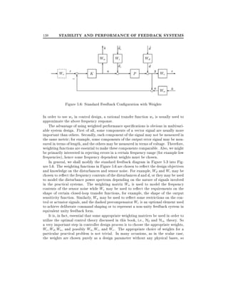 138

STABILITY AND PERFORMANCE OF FEEDBACK SYSTEMS
u
~
6

~
di

?

Wu

- Wr

r-e

;6

-

6

K

~
d

u

?

Wi
di

e
-? -

Wd
d

P

e
- ? y- We e-

?
en

Wn

n
~

Figure 5.6: Standard Feedback Con guration with Weights
In order to use ws in control design, a rational transfer function ws is usually used to
approximate the above frequency response.
The advantage of using weighted performance speci cations is obvious in multivariable system design. First of all, some components of a vector signal are usually more
important than others. Secondly, each component of the signal may not be measured in
the same metric for example, some components of the output error signal may be measured in terms of length, and the others may be measured in terms of voltage. Therefore,
weighting functions are essential to make these components comparable. Also, we might
be primarily interested in rejecting errors in a certain frequency range (for example low
frequencies), hence some frequency dependent weights must be chosen.
In general, we shall modify the standard feedback diagram in Figure 5.3 into Figure 5.6. The weighting functions in Figure 5.6 are chosen to re ect the design objectives
and knowledge on the disturbances and sensor noise. For example, Wd and Wi may be
chosen to re ect the frequency contents of the disturbances d and di or they may be used
to model the disturbance power spectrum depending on the nature of signals involved
in the practical systems. The weighting matrix Wn is used to model the frequency
contents of the sensor noise while We may be used to re ect the requirements on the
shape of certain closed-loop transfer functions, for example, the shape of the output
sensitivity function. Similarly, Wu may be used to re ect some restrictions on the control or actuator signals, and the dashed precompensator Wr is an optional element used
to achieve deliberate command shaping or to represent a non-unity feedback system in
equivalent unity feedback form.
It is, in fact, essential that some appropriate weighting matrices be used in order to
utilize the optimal control theory discussed in this book, i.e., H2 and H1 theory. So
a very important step in controller design process is to choose the appropriate weights,
We Wd Wu , and possibly Wn Wi , and Wr . The appropriate choice of weights for a
particular practical problem is not trivial. In many occasions, as in the scalar case,
the weights are chosen purely as a design parameter without any physical bases, so

 