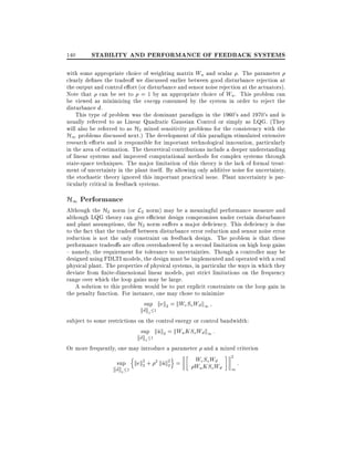 140

STABILITY AND PERFORMANCE OF FEEDBACK SYSTEMS

with some appropriate choice of weighting matrix Wu and scalar . The parameter
clearly de nes the tradeo we discussed earlier between good disturbance rejection at
the output and control e ort (or disturbance and sensor noise rejection at the actuators).
Note that can be set to = 1 by an appropriate choice of Wu . This problem can
be viewed as minimizing the energy consumed by the system in order to reject the
disturbance d.
This type of problem was the dominant paradigm in the 1960's and 1970's and is
usually referred to as Linear Quadratic Gaussian Control or simply as LQG. (They
will also be referred to as H2 mixed sensitivity problems for the consistency with the
H1 problems discussed next.) The development of this paradigm stimulated extensive
research e orts and is responsible for important technological innovation, particularly
in the area of estimation. The theoretical contributions include a deeper understanding
of linear systems and improved computational methods for complex systems through
state-space techniques. The major limitation of this theory is the lack of formal treatment of uncertainty in the plant itself. By allowing only additive noise for uncertainty,
the stochastic theory ignored this important practical issue. Plant uncertainty is particularly critical in feedback systems.

H1 Performance

Although the H2 norm (or L2 norm) may be a meaningful performance measure and
although LQG theory can give e cient design compromises under certain disturbance
and plant assumptions, the H2 norm su ers a major de ciency. This de ciency is due
to the fact that the tradeo between disturbance error reduction and sensor noise error
reduction is not the only constraint on feedback design. The problem is that these
performance tradeo s are often overshadowed by a second limitation on high loop gains
{ namely, the requirement for tolerance to uncertainties. Though a controller may be
designed using FDLTI models, the design must be implemented and operated with a real
physical plant. The properties of physical systems, in particular the ways in which they
deviate from nite-dimensional linear models, put strict limitations on the frequency
range over which the loop gains may be large.
A solution to this problem would be to put explicit constraints on the loop gain in
the penalty function. For instance, one may chose to minimize
sup kek2 = kWe So Wd k1

kd~k2

1

subject to some restrictions on the control energy or control bandwidth:
sup kuk2 = kWu KSo Wd k1 :
~

kd~k2

1

Or more frequently, one may introduce a parameter and a mixed criterion
sup

kd~k2

n

1

o

kek2 + 2 kuk2 =
~2
2

We So Wd
Wu KSo Wd

2

1

:

 