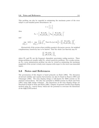 5.8. Notes and References

141

This problem can also be regarded as minimizing the maximum power of the error
subject to all bounded power disturbances: let

e
e := u
^
~
then

W
W
See = W e So Wd Sd~d~ W e So Wd
^^
KSoWd
u
u KSo Wd

and

sup kek2 = sup
^P
~
~

kdkP

1

kdkP

1

1 Z 1 Trace S (j!) d! =
ee
~~
2 ;1

We SoWd
Wu KSo Wd

2

1

:

Alternatively, if the system robust stability margin is the major concern, the weighted
complementary sensitivity has to be limited. Thus the whole cost function may be

We So Wd
W1 ToW2

1

where W1 and W2 are the frequency dependent uncertainty scaling matrices. These
design problems are usually called H1 mixed sensitivity problems. For a scalar system,
an H1 norm minimization problem can also be viewed as minimizing the maximum
magnitude of the system's steady-state response with respect to the worst case sinusoidal
inputs.

5.8 Notes and References
The presentation of this chapter is based primarily on Doyle 1984]. The discussion
of internal stability and coprime factorization can also be found in Francis 1987] and
Vidyasagar 1985]. The loop shaping design is well known for SISO systems in the
classical control theory. The idea was extended to MIMO systems by Doyle and Stein
1981] using LQG design technique. The limitations of the loop shaping design are
discussed in detail in Stein and Doyle 1991]. Chapter 18 presents another loop shaping
method using H1 control theory which has the potential to overcome the limitations
of the LQG/LTR method.

 