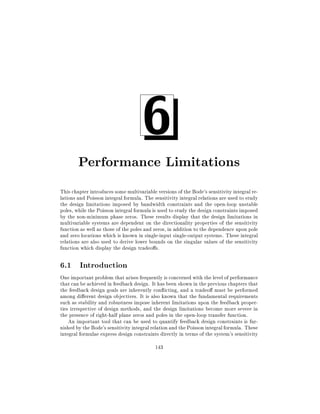 6

Performance Limitations
This chapter introduces some multivariable versions of the Bode's sensitivity integral relations and Poisson integral formula. The sensitivity integral relations are used to study
the design limitations imposed by bandwidth constraints and the open-loop unstable
poles, while the Poisson integral formula is used to study the design constraints imposed
by the non-minimum phase zeros. These results display that the design limitations in
multivariable systems are dependent on the directionality properties of the sensitivity
function as well as those of the poles and zeros, in addition to the dependence upon pole
and zero locations which is known in single-input single-output systems. These integral
relations are also used to derive lower bounds on the singular values of the sensitivity
function which display the design tradeo s.

6.1 Introduction
One important problem that arises frequently is concerned with the level of performance
that can be achieved in feedback design. It has been shown in the previous chapters that
the feedback design goals are inherently con icting, and a tradeo must be performed
among di erent design objectives. It is also known that the fundamental requirements
such as stability and robustness impose inherent limitations upon the feedback properties irrespective of design methods, and the design limitations become more severe in
the presence of right-half plane zeros and poles in the open-loop transfer function.
An important tool that can be used to quantify feedback design constraints is furnished by the Bode's sensitivity integral relation and the Poisson integral formula. These
integral formulae express design constraints directly in terms of the system's sensitivity
143

 