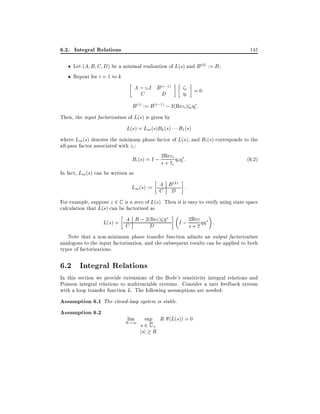 6.2. Integral Relations

145

Let (A B C D) be a minimal realization of L(s) and B (0) := B
Repeat for i = 1 to k

A ; zi I B (i;1)
C
D

i
i

=0

B (i) := B (i;1) ; 2(Rezi ) i i :
Then, the input factorization of L(s) is given by
L(s) = Lm (s)Bk (s) B1 (s)
where Lm (s) denotes the minimum phase factor of L(s), and Bi (s) corresponds to the
all-pass factor associated with zi :
2Rez
(6:2)
Bi (s) = I ; s + zi i i :
i
In fact, Lm(s) can be written as
A (k)
Lm(s) := C BD :
For example, suppose z 2 C is a zero of L(s). Then it is easy to verify using state space
calculation that L(s) can be factorized as
2Re
A
L(s) = C B ; 2(Rez )
I ; s+z
:
D
z
Note that a non-minimum phase transfer function admits an output factorization
analogous to the input factorization, and the subsequent results can be applied to both
types of factorizations.

6.2 Integral Relations
In this section we provide extensions of the Bode's sensitivity integral relations and
Poisson integral relations to multivariable systems. Consider a unit feedback system
with a loop transfer function L. The following assumptions are needed:

Assumption 6.1 The closed-loop system is stable.
Assumption 6.2
lim

R!1

sup

s2C+
jsj R

R (L(s)) = 0

 