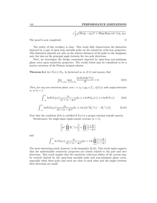 PERFORMANCE LIMITATIONS

148

p

+ 1 (Re(p1 ; p2 ))2 + 4Rep1 Rep2 cos2 (
2

1 2 ):

2

The proof is now completed.

The utility of this corollary is clear. This result fully characterizes the limitation
imposed by a pair of open-loop unstable poles on the sensitivity reduction properties.
This limitation depends not only on the relative distances of the poles to the imaginary
axis, but also on the principal angle between the two pole directions.
Next, we investigate the design constraints imposed by open-loop non-minimum
phase zeros upon sensitivity properties. The results below may be considered to be a
matrix extension of the Poisson integral relation.

Theorem 6.4 Let S (s) 2 H1 be factorized as in (6.3) and assume that
lim
max
R!1 2 ; =2 =2]

ln (S (Rej ))

R

= 0:

(6:8)

Then, for any non-minimum phase zero z = x0 + jy0 2 C + of L(s) with output direction
w, w w = 1,

Z1

Z1

x
ln (S (j!)) x2 + (!0; y )2 d!
0
;1
0

x
ln (S (j!)) x2 + (!0; y )2 d!
0
;1
0

ln (Sm (z ))
;
ln w Bk 1 (z )

ln (S (z )):
;
B1 1 ( z ) :

(6:9)
(6:10)

Note that the condition (6.8) is satis ed if L(s) is a proper rational transfer matrix.
Furthermore, for single-input single-output systems (n = 1),

w
and

Z1

k
Y
i=1

Bi;1 (z ) =

k
Y z + pi
i=1

z ; pi

k
Y z + pi
x
ln jS (j!)j x2 + (!0; y )2 d! = ln
:
0
;1
0
i=1 z ; pi
The more interesting result, however, is the inequality (6.10). This result again suggests
that the multivariable sensitivity properties are closely related to the pole and zero
directions. This result implies that the sensitivity reduction ability of the system may
be severely limited by the open-loop unstable poles and non-minimum phase zeros,
especially when these poles and zeros are close to each other and the angles between
their directions are small.

 