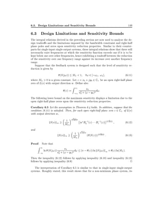 6.3. Design Limitations and Sensitivity Bounds

149

6.3 Design Limitations and Sensitivity Bounds
The integral relations derived in the preceding section are now used to analyze the design tradeo s and the limitations imposed by the bandwidth constraint and right-half
plane poles and zeros upon sensitivity reduction properties. Similar to their counterparts for single-input single-output systems, these integral relations show that there will
necessarily exist frequencies at which the sensitivity function exceeds one if it is to be
kept below one over other frequencies, hence exhibiting a tradeo between the reduction
of the sensitivity over one frequency range against its increase over another frequency
range.
Suppose that the feedback system is designed such that the level of sensitivity reduction is given by
(S (j!)) ML < 1 8! 2 ;!L !L ]
(6:11)
where ML > 0 is a given constant. Let z = x0 + jy0 2 C + be an open right-half plane
zero of L(s) with output direction w. De ne also
(z ) :=

Z !L

x0
2 + (! ; y0 )2 d!:
;!L x0

The following lower bound on the maximum sensitivity displays a limitation due to the
open right-half plane zeros upon the sensitivity reduction properties.

Corollary 6.5 Let the assumption in Theorem 6.4 holds. In addition, suppose that the
condition (6.11) is satis ed. Then, for each open right-half plane zero z 2 C + of L(s)
with output direction w,

kS (s)k1

1

ML

and

kS (s)k1

(z )

; (z)

1

ML

;
w Bk 1 (z )
(z )

; (z )

;
B1 1 (z )

( (S (z )))

; (z)

; (z)

:

(6:12)
(6:13)

Proof. Note that

Z1

x
ln (S (j!)) x2 + (!0; y )2 d! ( ; (z )) ln kS (j!)k1 + (z ) ln(ML):
0
;1
0

Then the inequality (6.12) follows by applying inequality (6.10) and inequality (6.13)
follows by applying inequality (6.9)
2
The interpretation of Corollary 6.5 is similar to that in single-input single-output
systems. Roughly stated, this result shows that for a non-minimum phase system, its

 