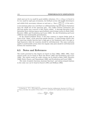 PERFORMANCE LIMITATIONS

152

which must not be too small for good stability robustness. If + L(j!c ) is forced to
be very small by rapid gain attenuation, the feedback system will amplify disturbances
and exhibit little uncertainty tolerance at and near !c . Since  j!0 + z i 0 for each i,
j!0 ; zi
a non-minimum phase zero contributes an additional phase lag and imposes limitations
upon the rollo rate of the open-loop gain. The con ict between attenuation rate
and loop quality near crossover is thus clearly evident. A thorough discussion of the
limitations these relations impose upon feedback control design is given by Bode 1945],
Horowitz 1963], and Freudenberg and Looze 1988]. See also Freudenberg and Looze
1988] for some multivariable generalizations.
In the classical feedback theory, it has been common to express design goals in
terms of the shape" of the open-loop transfer function. A typical design requires that
the open-loop transfer function have a high gain at low frequencies and a low gain at
high frequencies while the transition should be well-behaviored. The same conclusion
applies to multivariable system where the singular value plots should be well-behaviored
between the transition band.

6.5 Notes and References
The results presented in this chapter are based on Chen 1992a, 1992b, 1995]. Some
related results can be found in Boyd and Desoer 1985] and Freudenberg and Looze
1988]. The related results for scalar systems can be found in Bode 1945], Horowitz
1963], Doyle, Francis, and Tannenbaum 1992], and Freudenberg and Looze 1988].
The study of analytic functions, harmonic functions1 , and various integral relations
in the scalar case can be found in Garnett 1981] and Ho man 1962].

1 A function : C 7;! R is said to be a harmonic function (subharmonic function) if 52 ( ) = 0
(52 ( ) 0) where the symbol 52 ( ) with = + denotes the Laplacian of ( ) and is de ned
by
2
2
52 ( ) := (2 ) + (2 )
f

f s

f s

f s

s

f s

x

jy

f s

@ f s

@ f s

@x

@y

:

 