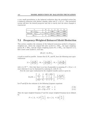 160

MODEL REDUCTION BY BALANCED TRUNCATION

a very small perturbation to the balanced realization then the perturbed system has
a balanced realization with distinct singular values and P = Q I . This perturbed
system will have the desired properties and this is exactly how the above example is
constructed.

r

kG ; Gr k1
P

Bounds: 2 4=r+1
i
2 r+1

0
1
2
3
2
1.996 1.991 1.9904
i 7.9772 5.9772 3.9818 1.9904
2
1.9954 1.9914 1.9904

7.2 Frequency-Weighted Balanced Model Reduction
This section considers the extension of the balanced truncation method to frequency
weighted case. Given the original full order model G 2 RH1 , the input weighting
matrix Wi 2 RH1 and the output weighting matrix Wo 2 RH1 , our objective is to
nd a lower order model Gr such that

kWo (G ; Gr )Wi k1
is made as small as possible. Assume that G Wi , and Wo have the following state space
realizations

A
G= C B
0

B
Wi = Ai Di
Ci i

B
Wo = Ao Do
Co o

with A 2 Rn n . Note that there is no loss of generality in assuming D = G(1) = 0
since otherwise it can be eliminated by replacing Gr with D + Gr .
Now the state space realization for the weighted transfer matrix is given by

2 A 0 BC BD 3
6 BoC Ao 0 i 0 i 7 =: " A B # :
Wo GWi = 6 0 0 Ai Bi 7
4
5
C 0
Do C Co

0

0

Let P and Q be the solutions to the following Lyapunov equations

AP + P A + B B = 0
QA + A Q + C C = 0:

(7.16)
(7.17)

Then the input weighted Gramian P and the output weighted Gramian Q are de ned
by
n
n
P := In 0 P I0
Q := In 0 Q I0 :

 