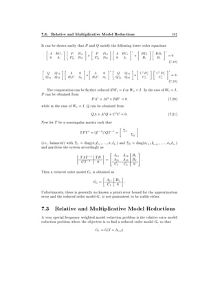 7.3. Relative and Multiplicative Model Reductions

161

It can be shown easily that P and Q satisfy the following lower order equations

A BC
0
A

i

i

P P12
P12 P22

+

P P12
P12 P22

A BC
0
A

i

+

i

BD
B

i

i

BD
B

i

=0

i

:

(7 18)

Q Q12
Q12 Q22

A 0
BC A
o

o

+

A 0
BC A
o

o

Q Q12
Q12 Q22

+

CD
C

o

o

CD
C
o

o

:

=0

:

(7 19)

The computation can be further reduced if Wi = I or Wo = I . In the case of Wi = I ,

P can be obtained from

PA + AP + BB = 0

(7:20)

while in the case of Wo = I , Q can be obtained from

QA + A Q + C C = 0:

(7:21)

Now let T be a nonsingular matrix such that

TPT = (T ;1 ) QT ;1 =

1

(i.e., balanced) with 1 = diag( 1 Is1 : : : r Isr ) and
and partition the system accordingly as

TAT ;1 TB
CT ;1 0

2
2

= diag( r+1 Isr+1 : : : n Isn )

2A A B 3
1
11
12
= 4 A21 A22 B2 5 :
C1

C2

0

Then a reduced order model Gr is obtained as

Gr = A11 B1 :
C1 0
Unfortunately, there is generally no known a priori error bound for the approximation
error and the reduced order model Gr is not guaranteed to be stable either.

7.3 Relative and Multiplicative Model Reductions
A very special frequency weighted model reduction problem is the relative error model
reduction problem where the objective is to nd a reduced order model Gr so that

Gr = G(I + rel )

 